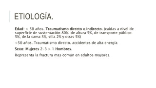ETIOLOGÍA.
Edad: > 50 años. Traumatismo directo o indirecto. (caídas a nivel de
superficie de sustentación 80%, de altura 5%, de transporte público
5%, de la cama 3%, silla 2% y otras 5%)
<50 años. Traumatismo directo. accidentes de alta energía
Sexo: Mujeres 2-3 > 1 Hombres.
Representa la fractura mas comun en adultos mayores.
 
