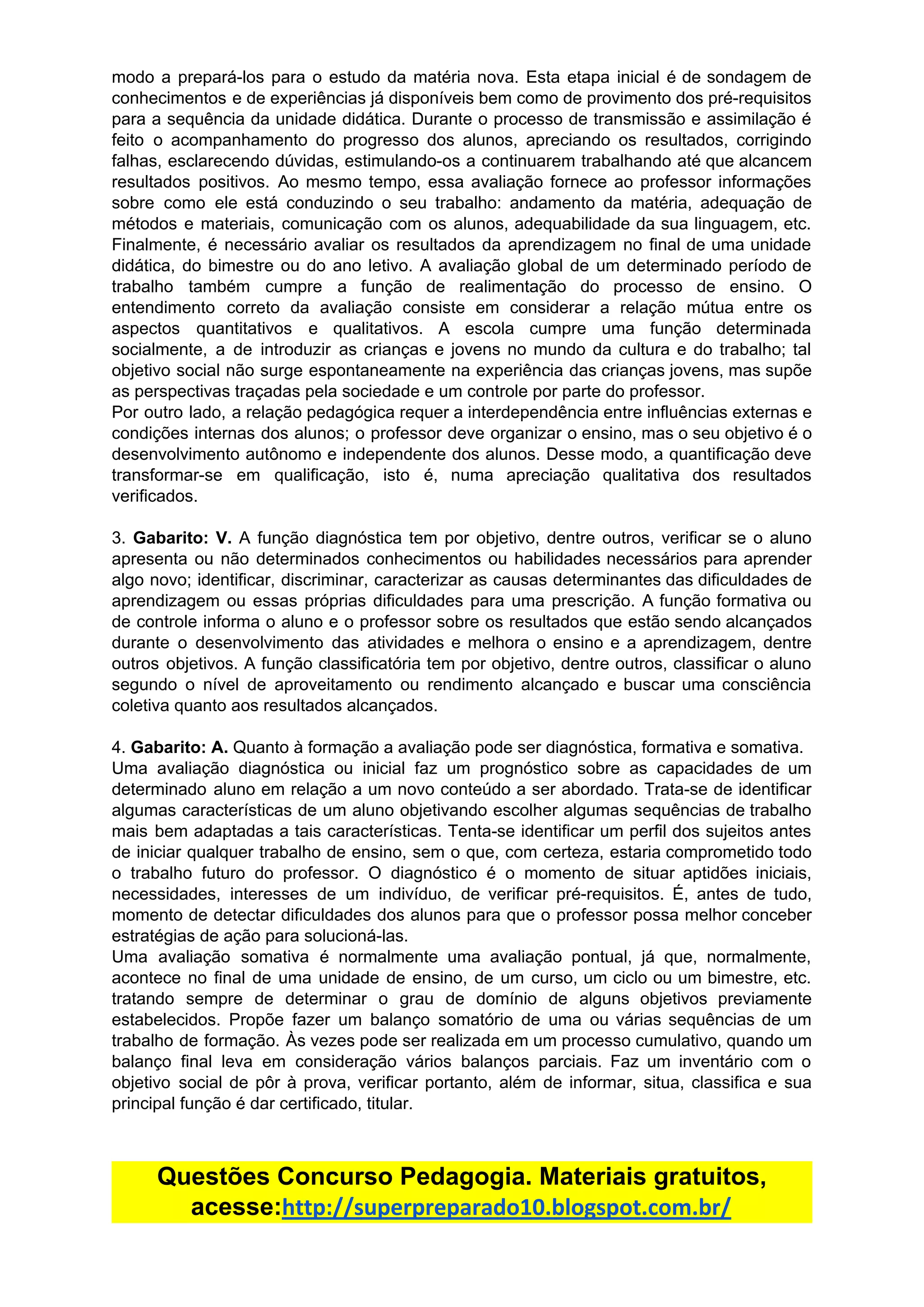 modo a prepará-los para o estudo da matéria nova. Esta etapa inicial é de sondagem de
conhecimentos e de experiências já disponíveis bem como de provimento dos pré-requisitos
para a sequência da unidade didática. Durante o processo de transmissão e assimilação é
feito o acompanhamento do progresso dos alunos, apreciando os resultados, corrigindo
falhas, esclarecendo dúvidas, estimulando-os a continuarem trabalhando até que alcancem
resultados positivos. Ao mesmo tempo, essa avaliação fornece ao professor informações
sobre como ele está conduzindo o seu trabalho: andamento da matéria, adequação de
métodos e materiais, comunicação com os alunos, adequabilidade da sua linguagem, etc.
Finalmente, é necessário avaliar os resultados da aprendizagem no final de uma unidade
didática, do bimestre ou do ano letivo. A avaliação global de um determinado período de
trabalho também cumpre a função de realimentação do processo de ensino. O
entendimento correto da avaliação consiste em considerar a relação mútua entre os
aspectos quantitativos e qualitativos. A escola cumpre uma função determinada
socialmente, a de introduzir as crianças e jovens no mundo da cultura e do trabalho; tal
objetivo social não surge espontaneamente na experiência das crianças jovens, mas supõe
as​ ​perspectivas​ ​traçadas​ ​pela​ ​sociedade​ ​e​ ​um​ ​controle​ ​por​ ​parte​ ​do​ ​professor.
Por outro lado, a relação pedagógica requer a interdependência entre influências externas e
condições internas dos alunos; o professor deve organizar o ensino, mas o seu objetivo é o
desenvolvimento autônomo e independente dos alunos. Desse modo, a quantificação deve
transformar-se em qualificação, isto é, numa apreciação qualitativa dos resultados
verificados.
3. ​Gabarito: V. ​A função diagnóstica tem por objetivo, dentre outros, verificar se o aluno
apresenta ou não determinados conhecimentos ou habilidades necessários para aprender
algo novo; identificar, discriminar, caracterizar as causas determinantes das dificuldades de
aprendizagem ou essas próprias dificuldades para uma prescrição. A função formativa ou
de controle informa o aluno e o professor sobre os resultados que estão sendo alcançados
durante o desenvolvimento das atividades e melhora o ensino e a aprendizagem, dentre
outros objetivos. A função classificatória tem por objetivo, dentre outros, classificar o aluno
segundo o nível de aproveitamento ou rendimento alcançado e buscar uma consciência
coletiva​ ​quanto​ ​aos​ ​resultados​ ​alcançados.
4.​ ​​Gabarito:​ ​A.​ ​​Quanto​ ​à​ ​formação​ ​a​ ​avaliação​ ​pode​ ​ser​ ​diagnóstica,​ ​formativa​ ​e​ ​somativa.
Uma avaliação diagnóstica ou inicial faz um prognóstico sobre as capacidades de um
determinado aluno em relação a um novo conteúdo a ser abordado. Trata-se de identificar
algumas características de um aluno objetivando escolher algumas sequências de trabalho
mais bem adaptadas a tais características. Tenta-se identificar um perfil dos sujeitos antes
de iniciar qualquer trabalho de ensino, sem o que, com certeza, estaria comprometido todo
o trabalho futuro do professor. O diagnóstico é o momento de situar aptidões iniciais,
necessidades, interesses de um indivíduo, de verificar pré-requisitos. É, antes de tudo,
momento de detectar dificuldades dos alunos para que o professor possa melhor conceber
estratégias​ ​de​ ​ação​ ​para​ ​solucioná-las.
Uma avaliação somativa é normalmente uma avaliação pontual, já que, normalmente,
acontece no final de uma unidade de ensino, de um curso, um ciclo ou um bimestre, etc.
tratando sempre de determinar o grau de domínio de alguns objetivos previamente
estabelecidos. Propõe fazer um balanço somatório de uma ou várias sequências de um
trabalho de formação. Às vezes pode ser realizada em um processo cumulativo, quando um
balanço final leva em consideração vários balanços parciais. Faz um inventário com o
objetivo social de pôr à prova, verificar portanto, além de informar, situa, classifica e sua
principal​ ​função​ ​é​ ​dar​ ​certificado,​ ​titular.
Questões​ ​Concurso​ ​Pedagogia.​ ​Materiais​ ​gratuitos,
acesse:​http://superpreparado10.blogspot.com.br/
 
