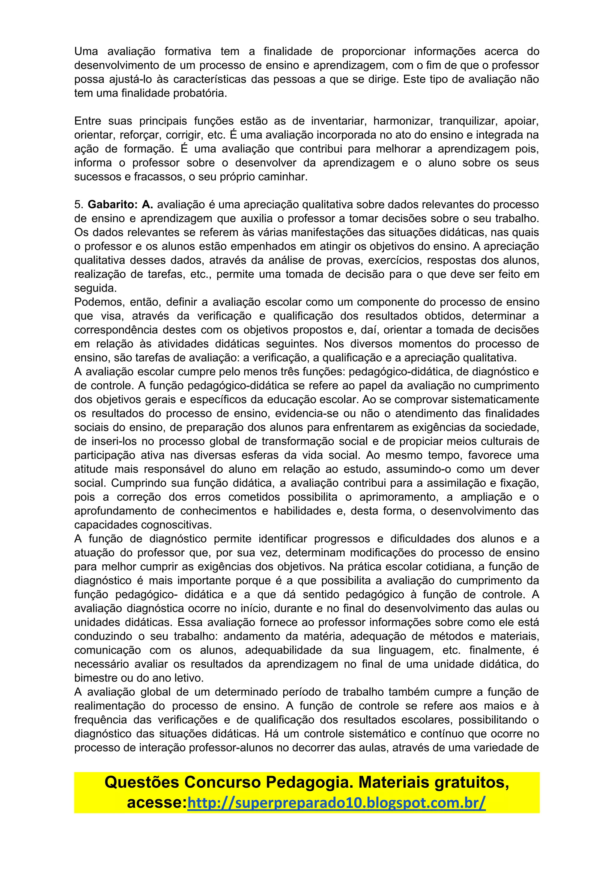 Uma avaliação formativa tem a finalidade de proporcionar informações acerca do
desenvolvimento de um processo de ensino e aprendizagem, com o fim de que o professor
possa ajustá-lo às características das pessoas a que se dirige. Este tipo de avaliação não
tem​ ​uma​ ​finalidade​ ​probatória.
Entre suas principais funções estão as de inventariar, harmonizar, tranquilizar, apoiar,
orientar, reforçar, corrigir, etc. É uma avaliação incorporada no ato do ensino e integrada na
ação de formação. É uma avaliação que contribui para melhorar a aprendizagem pois,
informa o professor sobre o desenvolver da aprendizagem e o aluno sobre os seus
sucessos​ ​e​ ​fracassos,​ ​o​ ​seu​ ​próprio​ ​caminhar.
5. ​Gabarito: A. avaliação é uma apreciação qualitativa sobre dados relevantes do processo
de ensino e aprendizagem que auxilia o professor a tomar decisões sobre o seu trabalho.
Os dados relevantes se referem às várias manifestações das situações didáticas, nas quais
o professor e os alunos estão empenhados em atingir os objetivos do ensino. A apreciação
qualitativa desses dados, através da análise de provas, exercícios, respostas dos alunos,
realização de tarefas, etc., permite uma tomada de decisão para o que deve ser feito em
seguida.
Podemos, então, definir a avaliação escolar como um componente do processo de ensino
que visa, através da verificação e qualificação dos resultados obtidos, determinar a
correspondência destes com os objetivos propostos e, daí, orientar a tomada de decisões
em relação às atividades didáticas seguintes. Nos diversos momentos do processo de
ensino,​ ​são​ ​tarefas​ ​de​ ​avaliação:​ ​a​ ​verificação,​ ​a​ ​qualificação​ ​e​ ​a​ ​apreciação​ ​qualitativa.
A avaliação escolar cumpre pelo menos três funções: pedagógico-didática, de diagnóstico e
de controle. A função pedagógico-didática se refere ao papel da avaliação no cumprimento
dos objetivos gerais e específicos da educação escolar. Ao se comprovar sistematicamente
os resultados do processo de ensino, evidencia-se ou não o atendimento das finalidades
sociais do ensino, de preparação dos alunos para enfrentarem as exigências da sociedade,
de inseri-los no processo global de transformação social e de propiciar meios culturais de
participação ativa nas diversas esferas da vida social. Ao mesmo tempo, favorece uma
atitude mais responsável do aluno em relação ao estudo, assumindo-o como um dever
social. Cumprindo sua função didática, a avaliação contribui para a assimilação e fixação,
pois a correção dos erros cometidos possibilita o aprimoramento, a ampliação e o
aprofundamento de conhecimentos e habilidades e, desta forma, o desenvolvimento das
capacidades​ ​cognoscitivas.
A função de diagnóstico permite identificar progressos e dificuldades dos alunos e a
atuação do professor que, por sua vez, determinam modificações do processo de ensino
para melhor cumprir as exigências dos objetivos. Na prática escolar cotidiana, a função de
diagnóstico é mais importante porque é a que possibilita a avaliação do cumprimento da
função pedagógico- didática e a que dá sentido pedagógico à função de controle. A
avaliação diagnóstica ocorre no início, durante e no final do desenvolvimento das aulas ou
unidades didáticas. Essa avaliação fornece ao professor informações sobre como ele está
conduzindo o seu trabalho: andamento da matéria, adequação de métodos e materiais,
comunicação com os alunos, adequabilidade da sua linguagem, etc. finalmente, é
necessário avaliar os resultados da aprendizagem no final de uma unidade didática, do
bimestre​ ​ou​ ​do​ ​ano​ ​letivo.
A avaliação global de um determinado período de trabalho também cumpre a função de
realimentação do processo de ensino. A função de controle se refere aos maios e à
frequência das verificações e de qualificação dos resultados escolares, possibilitando o
diagnóstico das situações didáticas. Há um controle sistemático e contínuo que ocorre no
processo de interação professor-alunos no decorrer das aulas, através de uma variedade de
Questões​ ​Concurso​ ​Pedagogia.​ ​Materiais​ ​gratuitos,
acesse:​http://superpreparado10.blogspot.com.br/
 