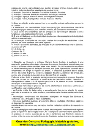 processo de ensino e aprendizagem, que auxilia o professor a tomar decisões sobre o seu
trabalho,​ ​podemos​ ​classificar​ ​a​ ​avaliação​ ​da​ ​seguinte​ ​forma:
a)​ ​Avaliação​ ​Diagnóstica,​ ​Avaliação​ ​Formativa​ ​e​ ​Avaliação​ ​Somativa.
b)​ ​Avaliação​ ​Qualitativa,​ ​Avaliação​ ​Quantitativa​ ​e​ ​Avaliação​ ​Somativa.
c)​ ​Avaliação​ ​Cognitiva,​ ​Avaliação​ ​Afetiva​ ​e​ ​Avaliação​ ​Psicomotora.
d)​ ​Avaliação​ ​Formal,​ ​Avaliação​ ​Não-formal​ ​e​ ​Avaliação​ ​Informal.
5. Sobre a avaliação, analise as assertivas e, em seguida, assinale a alternativa que aponta
as​ ​corretas.
I. A avaliação é uma das atividades do processo pedagógico necessariamente inserida no
projeto​ ​pedagógico​ ​da​ ​escola,​ ​não​ ​podendo,​ ​portanto,​ ​ser​ ​considerada​ ​isoladamente.
II. Deve ocorrer em consonância com os princípios de aprendizagem adotados e com a
função​ ​que​ ​a​ ​educação​ ​escolar​ ​tenha​ ​na​ ​sociedade.
III. É uma atividade que envolve legitimidade técnica mas não necessariamente legitimidade
política​ ​na​ ​sua​ ​realização.
IV. A avaliação, como parte de uma ação coletiva de formação dos estudantes, ocorre,
portanto,​ ​em​ ​várias​ ​esferas​ ​e​ ​com​ ​vários​ ​objetivos.
V.​ ​Avaliar​ ​é​ ​o​ ​sinônimo​ ​de​ ​medida,​ ​de​ ​atribuição​ ​de​ ​um​ ​valor​ ​em​ ​forma​ ​de​ ​nota​ ​ou​ ​conceito.
a)​ ​Apenas​ ​I,​ ​II​ ​e​ ​V.
b)​ ​I,​ ​II,​ ​III,​ ​IV​ ​e​ ​V.
c)​ ​Apenas​ ​II​ ​e​ ​IV.
d)​ ​Apenas​ ​I,​ ​II​ ​e​ ​IV.
e)​ ​Apenas​ ​I,​ ​II,​ ​IV​ ​e​ ​V.
1. ​Gabarito: A. Segundo o professor Cipriano Carlos Luckesi, a avaliação é uma
apreciação qualitativa sobre dados relevantes do processo de ensino e aprendizagem que
auxilia o professor a tomar decisões sobre o seu trabalho. Os dados relevantes se referem
às várias manifestações das situações didáticas, nas quais o professor e os alunos estão
empenhados em atingir os objetivos do ensino. A apreciação qualitativa desses dados,
através da análise de provas, exercícios, respostas dos alunos, realização de tarefas, etc.,
permite​ ​uma​ ​tomada​ ​de​ ​decisão​ ​para​ ​o​ ​que​ ​deve​ ​ser​ ​feito​ ​em​ ​seguida.
Podemos, então, definir a avaliação escolar como um componente do processo de ensino
que visa, através da verificação e qualificação dos resultados obtidos, determinar a
correspondência destes com os objetivos propostos e, daí, orientar a tomada de decisões
em​ ​relação​ ​às​ ​atividades​ ​didáticas​ ​seguintes.
Nos diversos momentos do processo de ensino, são tarefas de avaliação: a verificação, a
qualificação​ ​e​ ​a​ ​apreciação​ ​qualitativa.
- Verificação: coleta de dados sobre o aproveitamento dos alunos, através de provas,
exercícios e tarefas ou de meios auxiliares, como observação de desempenho, entrevistas,
etc.
- Qualificação: comprovação dos resultados alcançados em relação aos objetivos e,
conforme​ ​o​ ​caso,​ ​atribuição​ ​de​ ​notas​ ​ou​ ​conceitos.
- Apreciação qualitativa: avaliação propriamente dita dos resultados, referindo-os a padrões
de​ ​desempenho​ ​esperados.
A avaliação escolar cumpre pelo menos três funções: pedagógico-didática, de diagnóstico e
de​ ​controle.
A função pedagógico-didática se refere ao papel da avaliação no cumprimento dos objetivos
gerais e específicos da educação escolar. Ao se comprovar sistematicamente os resultados
do processo de ensino, evidencia-se ou não o atendimento das finalidades sociais do
ensino, evidencia-se ou não o atendimento das finalidades sociais do ensino, de preparação
Questões​ ​Concurso​ ​Pedagogia.​ ​Materiais​ ​gratuitos,
acesse:​http://superpreparado10.blogspot.com.br/
 