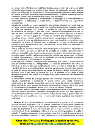 dos alunos para enfrentarem as exigências da sociedade, de inseri-los no processo global
de transformação social e de propiciar meios culturais de participação ativa nas diversas
esferas da vida social. Ao mesmo tempo, favorece uma atitude mais responsável do aluno
em relação ao estudo, assumindo-o como um dever social. Cumprindo sua função didática,
a​ ​avaliação​ ​contribui​ ​para​ ​a​ ​assimilação​ ​e​ ​fixação,​ ​pois​ ​a​ ​correção
dos erros cometidos possibilita o aprimoramento, a ampliação e o aprofundamento de
conhecimentos e habilidades e, desta forma, o desenvolvimento das capacidades
cognoscitivas.
A prática da avaliação em nossas escolas tem sido criticada sobretudo por reduzir-se à sua
função de controle, mediante a qual se faz uma classificação quantitativa dos alunos relativa
às notas que obtiveram nas provas. Os professores não têm conseguido usar os
procedimentos de avaliação – que, sem dúvida, implicam o levantamento de dados por
meio de testes, trabalhos escritos etc. – para atender a sua função educativa. Em relação
aos objetivos, funções e papel da avaliação na melhoria das atividades escolares e
educativas,​ ​têm-se​ ​verificado​ ​na​ ​prática​ ​escolar​ ​alguns​ ​equívocos​ ​que​ ​convém​ ​explicitar.
O mais comum é tornar a avaliação unicamente como o ato de aplicar provas, atribuir notas
e classificar os alunos. O professor reduz a avaliação à cobrança daquilo que o aluno
memorizou e usa a nota somente como instrumento de controle. Ainda hoje há professores
que​ ​se​ ​vangloriam​ ​por
deter o poder de aprovar ou reprovar. Essa atitude ignora a complexidade de fatores que
envolve o ensino, tais como os objetivos de formação, os métodos e procedimentos do
professor, a situação social dos alunos, as condições e meios de organização do ensino, os
requisitos prévios que têm os alunos para assimilar matéria nova, as diferenças individuais,
o nível de desenvolvimento intelectual, as dificuldades de assimilação devidas a condições
sociais,​ ​econômicas,​ ​culturais​ ​adversas​ ​dos​ ​alunos.
Outro equívoco é utilizar a avaliação como recompensa aos ―bons‖ alunos e punição
para os desinteressados ou indisciplinados. As notas se transformam em armas de
intimidação e ameaça para uns e prêmios para outros. É comum a prática de dar e tirar
―ponto‖ conforme o comportamento do aluno, ou a preocupação excessiva pela exatidão
da nota, às vezes reprovando alunos por causa de décimos. Nestas circunstâncias, o
professor exclui o seu papel de docente, isto é, o de assegurar as condições e meios
pedagógico-didáticos para que os alunos sejam estimulados e aprendam sem necessidade
de​ ​intimidação.
O entendimento correto da avaliação consiste em considerar a relação mútua entre os
aspectos quantitativos e qualitativos. A escola cumpre uma função determinada
socialmente, a de introduzir as crianças e jovens no mundo da cultura e do trabalho; tal
objetivo social não surge espontaneamente na experiência das crianças jovens, mas supõe
as​ ​perspectivas​ ​traçadas​ ​pela​ ​sociedade​ ​e​ ​um​ ​controle​ ​por​ ​parte​ ​do​ ​professor.
Por outro lado, a relação pedagógica requer a interdependência entre influências externas e
condições internas dos alunos; o professor deve organizar o ensino, mas o seu objetivo é o
desenvolvimento autônomo e independente dos alunos. Desse modo, a quantificação deve
transformar-se em qualificação, isto é, numa apreciação qualitativa dos resultados
verificados.
2. ​Gabarito: D. ​A função de diagnóstico permite identificar progressos e dificuldades dos
alunos e a atuação do professor que, por sua vez, determinam modificações do processo de
ensino para melhor cumprir as exigências dos objetivos. Na prática escolar cotidiana, a
função de diagnóstico é mais importante por que é a que possibilita a avaliação do
cumprimento da função pedagógico- didática e a que da sentido pedagógico à função de
controle. A avaliação diagnóstica ocorre no início, durante e no final do desenvolvimento
das aulas ou unidades didáticas. No início, verificam-se as condições prévias dos alunos de
Questões​ ​Concurso​ ​Pedagogia.​ ​Materiais​ ​gratuitos,
acesse:​http://superpreparado10.blogspot.com.br/
 