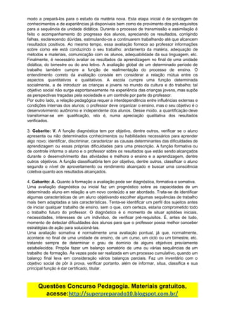 modo a prepará-los para o estudo da matéria nova. Esta etapa inicial é de sondagem de
conhecimentos e de experiências já disponíveis bem como de provimento dos pré-requisitos
para a sequência da unidade didática. Durante o processo de transmissão e assimilação é
feito o acompanhamento do progresso dos alunos, apreciando os resultados, corrigindo
falhas, esclarecendo dúvidas, estimulando-os a continuarem trabalhando até que alcancem
resultados positivos. Ao mesmo tempo, essa avaliação fornece ao professor informações
sobre como ele está conduzindo o seu trabalho: andamento da matéria, adequação de
métodos e materiais, comunicação com os alunos, adequabilidade da sua linguagem, etc.
Finalmente, é necessário avaliar os resultados da aprendizagem no final de uma unidade
didática, do bimestre ou do ano letivo. A avaliação global de um determinado período de
trabalho também cumpre a função de realimentação do processo de ensino. O
entendimento correto da avaliação consiste em considerar a relação mútua entre os
aspectos quantitativos e qualitativos. A escola cumpre uma função determinada
socialmente, a de introduzir as crianças e jovens no mundo da cultura e do trabalho; tal
objetivo social não surge espontaneamente na experiência das crianças jovens, mas supõe
as​ ​perspectivas​ ​traçadas​ ​pela​ ​sociedade​ ​e​ ​um​ ​controle​ ​por​ ​parte​ ​do​ ​professor.
Por outro lado, a relação pedagógica requer a interdependência entre influências externas e
condições internas dos alunos; o professor deve organizar o ensino, mas o seu objetivo é o
desenvolvimento autônomo e independente dos alunos. Desse modo, a quantificação deve
transformar-se em qualificação, isto é, numa apreciação qualitativa dos resultados
verificados.
3. ​Gabarito: V. ​A função diagnóstica tem por objetivo, dentre outros, verificar se o aluno
apresenta ou não determinados conhecimentos ou habilidades necessários para aprender
algo novo; identificar, discriminar, caracterizar as causas determinantes das dificuldades de
aprendizagem ou essas próprias dificuldades para uma prescrição. A função formativa ou
de controle informa o aluno e o professor sobre os resultados que estão sendo alcançados
durante o desenvolvimento das atividades e melhora o ensino e a aprendizagem, dentre
outros objetivos. A função classificatória tem por objetivo, dentre outros, classificar o aluno
segundo o nível de aproveitamento ou rendimento alcançado e buscar uma consciência
coletiva​ ​quanto​ ​aos​ ​resultados​ ​alcançados.
4.​ ​​Gabarito:​ ​A.​ ​​Quanto​ ​à​ ​formação​ ​a​ ​avaliação​ ​pode​ ​ser​ ​diagnóstica,​ ​formativa​ ​e​ ​somativa.
Uma avaliação diagnóstica ou inicial faz um prognóstico sobre as capacidades de um
determinado aluno em relação a um novo conteúdo a ser abordado. Trata-se de identificar
algumas características de um aluno objetivando escolher algumas sequências de trabalho
mais bem adaptadas a tais características. Tenta-se identificar um perfil dos sujeitos antes
de iniciar qualquer trabalho de ensino, sem o que, com certeza, estaria comprometido todo
o trabalho futuro do professor. O diagnóstico é o momento de situar aptidões iniciais,
necessidades, interesses de um indivíduo, de verificar pré-requisitos. É, antes de tudo,
momento de detectar dificuldades dos alunos para que o professor possa melhor conceber
estratégias​ ​de​ ​ação​ ​para​ ​solucioná-las.
Uma avaliação somativa é normalmente uma avaliação pontual, já que, normalmente,
acontece no final de uma unidade de ensino, de um curso, um ciclo ou um bimestre, etc.
tratando sempre de determinar o grau de domínio de alguns objetivos previamente
estabelecidos. Propõe fazer um balanço somatório de uma ou várias sequências de um
trabalho de formação. Às vezes pode ser realizada em um processo cumulativo, quando um
balanço final leva em consideração vários balanços parciais. Faz um inventário com o
objetivo social de pôr à prova, verificar portanto, além de informar, situa, classifica e sua
principal​ ​função​ ​é​ ​dar​ ​certificado,​ ​titular.
Questões​ ​Concurso​ ​Pedagogia.​ ​Materiais​ ​gratuitos,
acesse:​http://superpreparado10.blogspot.com.br/
 