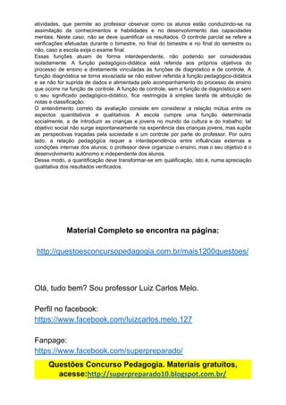 atividades, que permite ao professor observar como os alunos estão conduzindo-se na
assimilação de conhecimentos e habilidades e no desenvolvimento das capacidades
mentais. Neste caso, não se deve quantificar os resultados. O controle parcial se refere a
verificações efetuadas durante o bimestre, no final do bimestre e no final do semestre ou
não,​ ​caso​ ​a​ ​escola​ ​exija​ ​o​ ​exame​ ​final.
Essas funções atuam de forma interdependente, não podendo ser consideradas
isoladamente. A função pedagógico-didática está referida aos próprios objetivos do
processo de ensino e diretamente vinculadas às funções de diagnóstico e de controle. A
função diagnóstica se torna esvaziada se não estiver referida à função pedagógico-didática
e se não for suprida de dados e alimentada pelo acompanhamento do processo de ensino
que ocorre na função de controle. A função de controle, sem a função de diagnóstico e sem
o seu significado pedagógico-didático, fica restringida à simples tarefa de atribuição de
notas​ ​e​ ​classificação.
O entendimento correto da avaliação consiste em considerar a relação mútua entre os
aspectos quantitativos e qualitativos. A escola cumpre uma função determinada
socialmente, a de introduzir as crianças e jovens no mundo da cultura e do trabalho; tal
objetivo social não surge espontaneamente na experiência das crianças jovens, mas supõe
as perspectivas traçadas pela sociedade e um controle por parte do professor. Por outro
lado, a relação pedagógica requer a interdependência entre influências externas e
condições internas dos alunos; o professor deve organizar o ensino, mas o seu objetivo é o
desenvolvimento​ ​autônomo​ ​e​ ​independente​ ​dos​ ​alunos.
Desse modo, a quantificação deve transformar-se em qualificação, isto é, numa apreciação
qualitativa​ ​dos​ ​resultados​ ​verificados.
Material​ ​Completo​ ​se​ ​encontra​ ​na​ ​página:
http://questoesconcursopedagogia.com.br/mais1200questoes/
Olá,​ ​tudo​ ​bem?​ ​Sou​ ​professor​ ​Luiz​ ​Carlos​ ​Melo.
Perfil​ ​no​ ​facebook:
https://www.facebook.com/luizcarlos.melo.127
Fanpage:
https://www.facebook.com/superpreparado/
Questões​ ​Concurso​ ​Pedagogia.​ ​Materiais​ ​gratuitos,
acesse:​http://superpreparado10.blogspot.com.br/
 