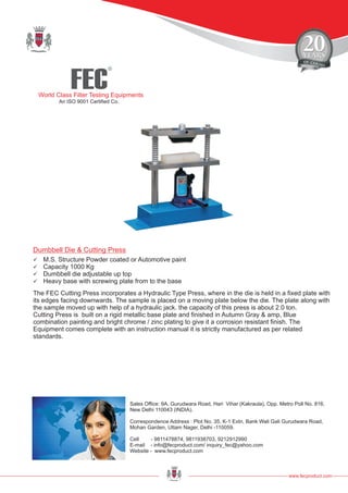 FEC
R
World Class Filter Testing Equipments
An ISO 9001 Certified Co.
www.fecproduct.com
Sales Office: 9A, Gurudwara Road, Hari Vihar (Kakraula), Opp. Metro Poll No. 816,
New Delhi 110043 (INDIA).
Correspondence Address : Plot No. 35, K-1 Extn, Bank Wali Gali Gurudwara Road,
Mohan Garden, Uttam Nager, Delhi -110059.
Cell - 9811478874, 9811938703, 9212912990
E-mail - info@fecproduct.com/ inquiry_fec@yahoo.com
Website - www.fecproduct.com
Dumbbell Die & Cutting Press
üM.S. Structure Powder coated or Automotive paint
üCapacity 1000 Kg
üDumbbell die adjustable up top
üHeavy base with screwing plate from to the base
The FEC Cutting Press incorporates a Hydraulic Type Press, where in the die is held in a fixed plate with
its edges facing downwards. The sample is placed on a moving plate below the die. The plate along with
the sample moved up with help of a hydraulic jack. the capacity of this press is about 2.0 ton.
Cutting Press is built on a rigid metallic base plate and finished in Autumn Gray & amp, Blue
combination painting and bright chrome / zinc plating to give it a corrosion resistant finish. The
Equipment comes complete with an instruction manual it is strictly manufactured as per related
standards.
 