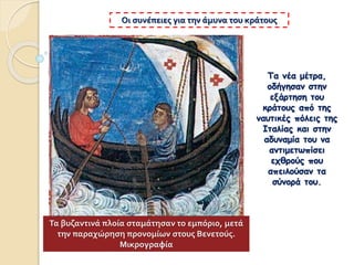 Τα νέα μέτρα,
οδήγησαν στην
εξάρτηση του
κράτους από της
ναυτικές πόλεις της
Ιταλίας και στην
αδυναμία του να
αντιμετωπίσει
εχθρούς που
απειλούσαν τα
σύνορά του.
Οι συνέπειες για την άμυνα του κράτους
Τα βυζαντινά πλοία σταμάτησαν το εμπόριο, μετά
την παραχώρηση προνομίων στους Βενετούς.
Μικρογραφία
 