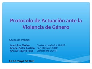 Protocolo de Actuación ante la
Violencia de Género
Grupo de trabajo:
-Juani Rus Molina Gestora cuidados UUHP
-Anabel Soler Castillo Facultativa UUHP
-Ana Mª Tauste Raya Enfermera UUHP
28 de mayo de 2018
 