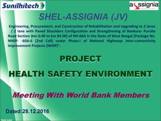 Dated:28.12.2016
SHEL-ASSIGNIA (JV)
Engineering, Procurement, and Construction of Rehabilitation and Upgrading to 2 lanes
/ 2 lane with Paved Shoulders Configuration and Strengthening of Bankura- Purulia
Road Section (km 0.00 to km 84.00) of NH-60A in the State of West Bengal (Package No.
NHIIP- -60A-6 (2nd Call) under Phase-I of National Highways Inter-connectivity
Improvement Projects (NHIIP)".
 
