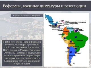 В 1980-е гг. кроме Чили и Бразилии
военные диктатуры прекратили
своё существование в Аргентине,
Перу, Боливии, Уругвае, Гватемале,
Суринаме, Парагвае и ряде других
латиноамериканских стран. Пере-
ход к гражданскому правлению в
большинстве случаев происходил
мирным путём.
Реформы, военные диктатуры и революции
Страны Латинской Америки
 