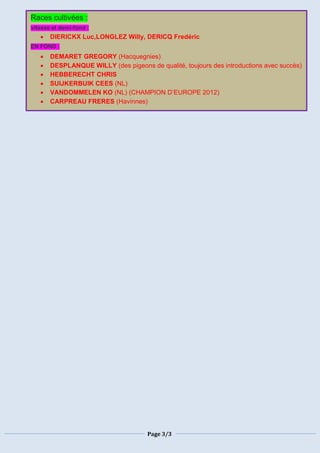 Page 3/3
Races cultivées :
vitesse et demi-fond :
 DIERICKX Luc,LONGLEZ Willy, DERICQ Fredéric
EN FOND :
 DEMARET GREGORY (Hacquegnies)
 DESPLANQUE WILLY (des pigeons de qualité, toujours des introductions avec succès)
 HEBBERECHT CHRIS
 SUIJKERBUIK CEES (NL)
 VANDOMMELEN KO (NL) (CHAMPION D’EUROPE 2012)
 CARPREAU FRERES (Havinnes)
 