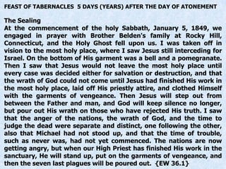 FEAST OF TABERNACLES 5 DAYS (YEARS) AFTER THE DAY OF ATONEMENT
The Sealing
At the commencement of the holy Sabbath, January 5, 1849, we
engaged in prayer with Brother Belden's family at Rocky Hill,
Connecticut, and the Holy Ghost fell upon us. I was taken off in
vision to the most holy place, where I saw Jesus still interceding for
Israel. On the bottom of His garment was a bell and a pomegranate.
Then I saw that Jesus would not leave the most holy place until
every case was decided either for salvation or destruction, and that
the wrath of God could not come until Jesus had finished His work in
the most holy place, laid off His priestly attire, and clothed Himself
with the garments of vengeance. Then Jesus will step out from
between the Father and man, and God will keep silence no longer,
but pour out His wrath on those who have rejected His truth. I saw
that the anger of the nations, the wrath of God, and the time to
judge the dead were separate and distinct, one following the other,
also that Michael had not stood up, and that the time of trouble,
such as never was, had not yet commenced. The nations are now
getting angry, but when our High Priest has finished His work in the
sanctuary, He will stand up, put on the garments of vengeance, and
then the seven last plagues will be poured out. {EW 36.1}
 