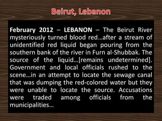 February 2012 – LEBANON – The Beirut River
mysteriously turned blood red…after a stream of
unidentified red liquid began pouring from the
southern bank of the river in Furn al-Shubbak. The
source of the liquid…[remains undetermined].
Government and local officials rushed to the
scene…in an attempt to locate the sewage canal
that was dumping the red-colored water but they
were unable to locate the source. Accusations
were traded among officials from the
municipalities…
 