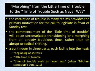 “Morphing” from the Little Time of Trouble
to the “Time of Trouble Such as Never Was”
• the escalation of trouble in many realms provides the
primary motivation for the call to legislate in favor of
Sunday rest.
• the commencement of the “little time of trouble”
will be an unremarkable transitioning or a morphing
from an already troublous time, rather than an
abrupt or radical shifting.
• a continuum in three parts, each fading into the next:
– “beginning of sorrows
– “little time of trouble
– “time of trouble such as never was” (when “Michael
stands up”; Dan. 12:1)
 