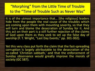 “Morphing” from the Little Time of Trouble
to the “Time of Trouble Such as Never Was”
It is of the utmost importance that… [the religious] leaders
hide from the people the real cause of the troubles which
are coming upon them with mounting severity, so that they
will turn and blame the desecration of Sunday for it. And
this act on their part is a still further rejection of the claims
of God upon them as they seek to set up the false day of
worship (F. T. Wright, “Last Day Events,” pp. 301-302).
Yet this very class put forth the claim that the fast-spreading
corruption is largely attributable to the desecration of the
so-called 'Christian sabbath,' and that the enforcement of
Sunday observance would greatly improve the morals of
society (GC 587).
 