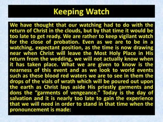 Keeping Watch
We have thought that our watching had to do with the
return of Christ in the clouds, but by that time it would be
too late to get ready. We are rather to keep vigilant watch
for the close of probation. Even as we are to be in a
watching, expectant position, as the time is now drawing
near when Christ will leave the Most Holy Place in His
return from the wedding, we will not actually know when
it has taken place. What we are given to know is the
nearness of this event and as we look to world events
such as these blood red waters we are to see in them the
drops of the vials of wrath which will be poured out upon
the earth as Christ lays aside His priestly garments and
dons the “garments of vengeance.” Today is the day of
salvation and it is nearly too late to gain the experience
that we will need in order to stand in that time when the
pronouncement is made:
 