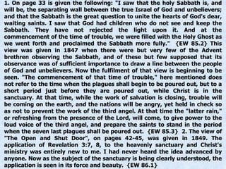1. On page 33 is given the following: "I saw that the holy Sabbath is, and
will be, the separating wall between the true Israel of God and unbelievers;
and that the Sabbath is the great question to unite the hearts of God's dear,
waiting saints. I saw that God had children who do not see and keep the
Sabbath. They have not rejected the light upon it. And at the
commencement of the time of trouble, we were filled with the Holy Ghost as
we went forth and proclaimed the Sabbath more fully." {EW 85.2} This
view was given in 1847 when there were but very few of the Advent
brethren observing the Sabbath, and of these but few supposed that its
observance was of sufficient importance to draw a line between the people
of God and unbelievers. Now the fulfilment of that view is beginning to be
seen. "The commencement of that time of trouble," here mentioned does
not refer to the time when the plagues shall begin to be poured out, but to a
short period just before they are poured out, while Christ is in the
sanctuary. At that time, while the work of salvation is closing, trouble will
be coming on the earth, and the nations will be angry, yet held in check so
as not to prevent the work of the third angel. At that time the "latter rain,"
or refreshing from the presence of the Lord, will come, to give power to the
loud voice of the third angel, and prepare the saints to stand in the period
when the seven last plagues shall be poured out. {EW 85.3} 2. The view of
"The Open and Shut Door", on pages 42-45, was given in 1849. The
application of Revelation 3:7, 8, to the heavenly sanctuary and Christ's
ministry was entirely new to me. I had never heard the idea advanced by
anyone. Now as the subject of the sanctuary is being clearly understood, the
application is seen in its force and beauty. {EW 86.1}
 