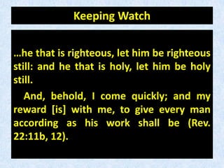 Keeping Watch
…he that is righteous, let him be righteous
still: and he that is holy, let him be holy
still.
And, behold, I come quickly; and my
reward [is] with me, to give every man
according as his work shall be (Rev.
22:11b, 12).
 