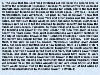 3. The view that the Lord "had stretched out His hand the second time to
recover the remnant of His people," on page 74, refers only to the union and
strength once existing among those looking for Christ, and to the fact that
He had begun to unite and to raise up His people again. {EW 86.2} 4. Spirit
Manifestations. [SEE APPENDIX.] On page 43 read as follows: "I saw that
the mysterious knocking in New York and other places was the power of
Satan, and that such things would be more and more common, clothed in a
religious garb so as to lull the deceived to greater security and to draw the
minds of God's people, if possible, to those things and cause them to doubt
the teaching and power of the Holy Ghost." This view was given in 1849,
nearly five years since. Then spirit manifestations were mostly confined to
the city of Rochester, known as the "Rochester knockings." Since that time
the heresy has spread beyond the expectations of anyone. {EW 86.3}
Much of the view on page 59, headed "Mysterious Rapping" given August
1850, has since been fulfilled, and is now fulfilling. Here is a portion of it: "I
saw that soon it would be considered blasphemy to speak against the
rapping, and that it would spread more and more, that Satan's power would
increase, and some of his devoted followers would have power to work
miracles, and even to bring down fire from heaven in the sight of men. I was
shown that by the rapping and mesmerism these modern magicians would
yet account for all the miracles wrought by our Lord Jesus Christ, and that
many would believe that all the mighty works of the Son of God when on
earth were accomplished by this same power." {EW 86.4}
 