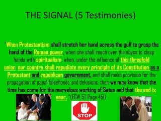 THE SIGNAL (5 Testimonies)
“When Protestantism shall stretch her hand across the gulf to grasp the
hand of the Roman power, when she shall reach over the abyss to clasp
hands with spiritualism, when, under the influence of this threefold
union, our country shall repudiate every principle of its Constitution as a
Protestant and republican government, and shall make provision for the
propagation of papal falsehoods and delusions, then we may know that the
time has come for the marvelous working of Satan and that the end is
near. ”(EGW 5T Page 451)
 