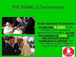 THE SIGNAL (5 Testimonies)
“As the approach of the Roman
armies was a sign to the
disciples of the impending
destruction of Jerusalem, so may
this apostasy be a sign to us
that the limit of God’s
forbearance is reached, that
the measure of our nation’s
iniquity is full”(.ibid 451)
 
