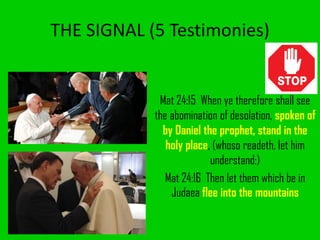 THE SIGNAL (5 Testimonies)
Mat 24:15 When ye therefore shall see
the abomination of desolation, spoken of
by Daniel the prophet, stand in the
holy place, (whoso readeth, let him
understand:)
Mat 24:16 Then let them which be in
Judaea flee into the mountains
 