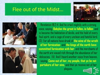Flee out of the Midst…
Revelation 18:2-4 And he cried mightily with a strong
voice, saying, Babylon the great is fallen, is fallen, and
is become the habitation of devils, and the hold of every
foul spirit, and a cage of every unclean and hateful bird.
(3) For all nations have drunk of the wine of the wrath
of her fornication, and the kings of the earth have
committed fornication with her, and the merchants of
the earth are waxed rich through the abundance of her
delicacies. (4) And I heard another voice from heaven,
saying, Come out of her, my people, that ye be not
partakers of her sins, and that ye receive not of her
plagues.
 
