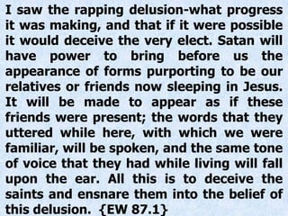 I saw the rapping delusion-what progress
it was making, and that if it were possible
it would deceive the very elect. Satan will
have power to bring before us the
appearance of forms purporting to be our
relatives or friends now sleeping in Jesus.
It will be made to appear as if these
friends were present; the words that they
uttered while here, with which we were
familiar, will be spoken, and the same tone
of voice that they had while living will fall
upon the ear. All this is to deceive the
saints and ensnare them into the belief of
this delusion. {EW 87.1}
 