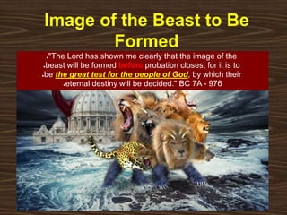 Image of the Beast to Be
Formed
●"The Lord has shown me clearly that the image of the
●beast will be formed before probation closes; for it is to
●be the great test for the people of God, by which their
●eternal destiny will be decided." BC 7A - 976
 