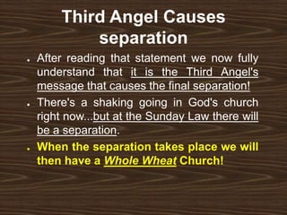 Third Angel Causes
separation
● After reading that statement we now fully
understand that it is the Third Angel's
message that causes the final separation!
● There's a shaking going in God's church
right now...but at the Sunday Law there will
be a separation.
● When the separation takes place we will
then have a Whole Wheat Church!
 