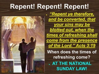 Repent! Repent! Repent!
● “Repent ye therefore,
and be converted, that
your sins may be
blotted out, when the
times of refreshing shall
come from the presence
of the Lord.” Acts 3:19
● When does the times of
refreshing come?
● AT THE NATIONAL
SUNDAY LAW!
 