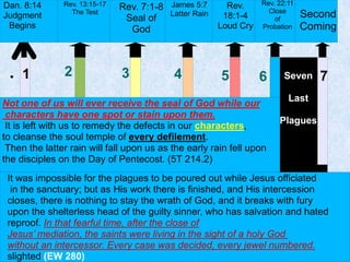 7● 1 2 3 4 5 6
Dan. 8:14
Judgment
Begins
Second
Coming
Seven
Last
Plagues
It was impossible for the plagues to be poured out while Jesus officiated
in the sanctuary; but as His work there is finished, and His intercession
closes, there is nothing to stay the wrath of God, and it breaks with fury
upon the shelterless head of the guilty sinner, who has salvation and hated
reproof. In that fearful time, after the close of
Jesus’ mediation, the saints were living in the sight of a holy God
without an intercessor. Every case was decided, every jewel numbered.
slighted (EW 280)
Rev. 22:11
Close
of
Probation
Rev.
18:1-4
Loud Cry
James 5:7
Latter Rain
Rev. 7:1-8
Seal of
God
Not one of us will ever receive the seal of God while our
characters have one spot or stain upon them.
It is left with us to remedy the defects in our characters,
to cleanse the soul temple of every defilement.
Then the latter rain will fall upon us as the early rain fell upon
the disciples on the Day of Pentecost. (5T 214.2)
Rev. 13:15-17
The Test
 