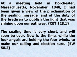 At a meeting held in Dorchester,
Massachusetts, November, 1848, I had
been given a view of the proclamation of
the sealing message, and of the duty of
the brethren to publish the light that was
shining upon our pathway. {CET 128.1}
The sealing time is very short, and will
soon be over. Now is the time, while the
four angels are holding the four winds, to
make our calling and election sure. {EW
58.2}
 