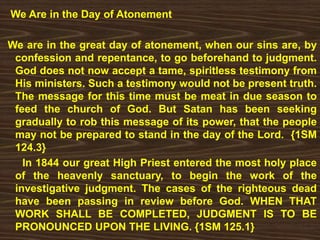 We Are in the Day of Atonement
We are in the great day of atonement, when our sins are, by
confession and repentance, to go beforehand to judgment.
God does not now accept a tame, spiritless testimony from
His ministers. Such a testimony would not be present truth.
The message for this time must be meat in due season to
feed the church of God. But Satan has been seeking
gradually to rob this message of its power, that the people
may not be prepared to stand in the day of the Lord. {1SM
124.3}
In 1844 our great High Priest entered the most holy place
of the heavenly sanctuary, to begin the work of the
investigative judgment. The cases of the righteous dead
have been passing in review before God. WHEN THAT
WORK SHALL BE COMPLETED, JUDGMENT IS TO BE
PRONOUNCED UPON THE LIVING. {1SM 125.1}
 