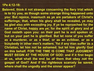 1Pe 4:12-18:
Beloved, think it not strange concerning the fiery trial which
is to try you, as though some strange thing happened unto
you: But rejoice, inasmuch as ye are partakers of Christ's
sufferings; that, when his glory shall be revealed, ye may
be glad also with exceeding joy. If ye be reproached for the
name of Christ, happy are ye; for the spirit of glory and of
God resteth upon you: on their part he is evil spoken of,
but on your part he is glorified. But let none of you suffer
as a murderer, or as a thief, or as an evildoer, or as a
busybody in other men's matters. Yet if any man suffer as a
Christian, let him not be ashamed; but let him glorify God
on this behalf. FOR THE TIME IS COME THAT JUDGMENT
MUST BEGIN AT THE HOUSE OF GOD: and if it first begin
at us, what shall the end be of them that obey not the
gospel of God? And if the righteous scarcely be saved,
where shall the ungodly and the sinner appear?
 