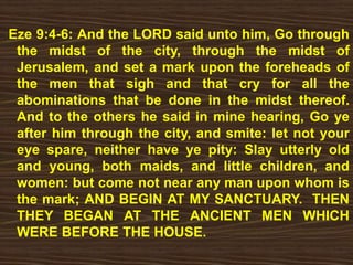 Eze 9:4-6: And the LORD said unto him, Go through
the midst of the city, through the midst of
Jerusalem, and set a mark upon the foreheads of
the men that sigh and that cry for all the
abominations that be done in the midst thereof.
And to the others he said in mine hearing, Go ye
after him through the city, and smite: let not your
eye spare, neither have ye pity: Slay utterly old
and young, both maids, and little children, and
women: but come not near any man upon whom is
the mark; AND BEGIN AT MY SANCTUARY. THEN
THEY BEGAN AT THE ANCIENT MEN WHICH
WERE BEFORE THE HOUSE.
 