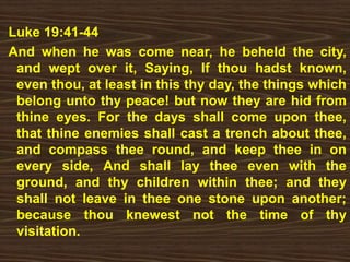 Luke 19:41-44
And when he was come near, he beheld the city,
and wept over it, Saying, If thou hadst known,
even thou, at least in this thy day, the things which
belong unto thy peace! but now they are hid from
thine eyes. For the days shall come upon thee,
that thine enemies shall cast a trench about thee,
and compass thee round, and keep thee in on
every side, And shall lay thee even with the
ground, and thy children within thee; and they
shall not leave in thee one stone upon another;
because thou knewest not the time of thy
visitation.
 