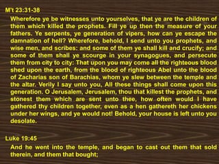 M't 23:31-38
Wherefore ye be witnesses unto yourselves, that ye are the children of
them which killed the prophets. Fill ye up then the measure of your
fathers. Ye serpents, ye generation of vipers, how can ye escape the
damnation of hell? Wherefore, behold, I send unto you prophets, and
wise men, and scribes: and some of them ye shall kill and crucify; and
some of them shall ye scourge in your synagogues, and persecute
them from city to city: That upon you may come all the righteous blood
shed upon the earth, from the blood of righteous Abel unto the blood
of Zacharias son of Barachias, whom ye slew between the temple and
the altar. Verily I say unto you, All these things shall come upon this
generation. O Jerusalem, Jerusalem, thou that killest the prophets, and
stonest them which are sent unto thee, how often would I have
gathered thy children together, even as a hen gathereth her chickens
under her wings, and ye would not! Behold, your house is left unto you
desolate.
Luke 19:45
And he went into the temple, and began to cast out them that sold
therein, and them that bought;
 
