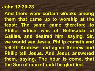 John 12:20-23
And there were certain Greeks among
them that came up to worship at the
feast: The same came therefore to
Philip, which was of Bethsaida of
Galilee, and desired him, saying, Sir,
we would see Jesus. Philip cometh and
telleth Andrew: and again Andrew and
Philip tell Jesus. And Jesus answered
them, saying, The hour is come, that
the Son of man should be glorified.
 