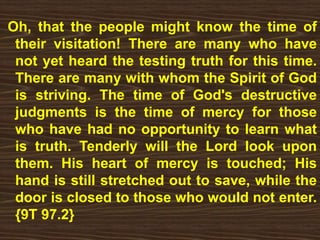 Oh, that the people might know the time of
their visitation! There are many who have
not yet heard the testing truth for this time.
There are many with whom the Spirit of God
is striving. The time of God's destructive
judgments is the time of mercy for those
who have had no opportunity to learn what
is truth. Tenderly will the Lord look upon
them. His heart of mercy is touched; His
hand is still stretched out to save, while the
door is closed to those who would not enter.
{9T 97.2}
 
