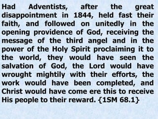 Had Adventists, after the great
disappointment in 1844, held fast their
faith, and followed on unitedly in the
opening providence of God, receiving the
message of the third angel and in the
power of the Holy Spirit proclaiming it to
the world, they would have seen the
salvation of God, the Lord would have
wrought mightily with their efforts, the
work would have been completed, and
Christ would have come ere this to receive
His people to their reward. {1SM 68.1}
 
