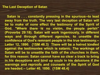 The Last Deception of Satan
Satan is . . . constantly pressing in the spurious--to lead
away from the truth. The very last deception of Satan will
be to make of none effect the testimony of the Spirit of
God. "Where there is no vision, the people perish"
(Proverbs 29:18). Satan will work ingeniously, in different
ways and through different agencies, to unsettle the
confidence of God's remnant people in the true testimony.--
Letter 12, 1890. {1SM 48.3} There will be a hatred kindled
against the testimonies which is satanic. The workings of
Satan will be to unsettle the faith of the churches in them,
for this reason: Satan cannot have so clear a track to bring
in his deceptions and bind up souls in his delusions if the
warnings and reproofs and counsels of the Spirit of God
are heeded.-- Letter 40, 1890. {1SM 48.4}
 