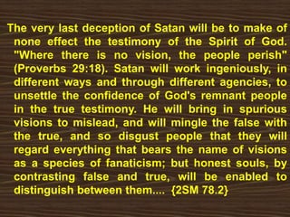 The very last deception of Satan will be to make of
none effect the testimony of the Spirit of God.
"Where there is no vision, the people perish"
(Proverbs 29:18). Satan will work ingeniously, in
different ways and through different agencies, to
unsettle the confidence of God's remnant people
in the true testimony. He will bring in spurious
visions to mislead, and will mingle the false with
the true, and so disgust people that they will
regard everything that bears the name of visions
as a species of fanaticism; but honest souls, by
contrasting false and true, will be enabled to
distinguish between them.... {2SM 78.2}
 