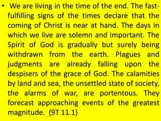 • We are living in the time of the end. The fast-
fulfilling signs of the times declare that the
coming of Christ is near at hand. The days in
which we live are solemn and important. The
Spirit of God is gradually but surely being
withdrawn from the earth. Plagues and
judgments are already falling upon the
despisers of the grace of God. The calamities
by land and sea, the unsettled state of society,
the alarms of war, are portentous. They
forecast approaching events of the greatest
magnitude. {9T 11.1}
 