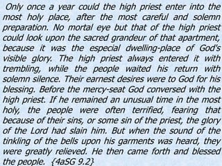 Only once a year could the high priest enter into the
most holy place, after the most careful and solemn
preparation. No mortal eye but that of the high priest
could look upon the sacred grandeur of that apartment,
because it was the especial dwelling-place of God's
visible glory. The high priest always entered it with
trembling, while the people waited his return with
solemn silence. Their earnest desires were to God for his
blessing. Before the mercy-seat God conversed with the
high priest. If he remained an unusual time in the most
holy, the people were often terrified, fearing that
because of their sins, or some sin of the priest, the glory
of the Lord had slain him. But when the sound of the
tinkling of the bells upon his garments was heard, they
were greatly relieved. He then came forth and blessed
the people. {4aSG 9.2}
 