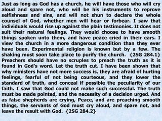 Just as long as God has a church, he will have those who will cry
aloud and spare not, who will be his instruments to reprove
selfishness and sins, and will not shun to declare the whole
counsel of God, whether men will hear or forbear. I saw that
individuals would rise up against the plain testimonies. It does not
suit their natural feelings. They would choose to have smooth
things spoken unto them, and have peace cried in their ears. I
view the church in a more dangerous condition than they ever
have been. Experimental religion is known but by a few. The
shaking must soon take place to purify the church. {2SG 284.1}
Preachers should have no scruples to preach the truth as it is
found in God's word. Let the truth cut. I have been shown that
why ministers have not more success is, they are afraid of hurting
feelings, fearful of not being courteous, and they lower the
standard of truth, and conceal if possible the peculiarity of our
faith. I saw that God could not make such successful. The truth
must be made pointed, and the necessity of a decision urged. And
as false shepherds are crying, Peace, and are preaching smooth
things, the servants of God must cry aloud, and spare not, and
leave the result with God. {2SG 284.2}
 