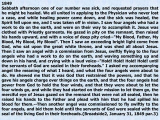 1849
Sabbath afternoon one of our number was sick, and requested prayers that
he might be healed. We all united in applying to the Physician who never lost
a case, and while healing power came down, and the sick was healed, the
Spirit fell upon me, and I was taken off in vision. I saw four angels who had a
work to do on the earth, and were on their way to accomplish it. Jesus was
clothed with Priestly garments. He gazed in pity on the remnant, then raised
his hands upward, and with a voice of deep pity cried--"My Blood, Father, My
Blood, My Blood, My Blood". Then I saw an exceeding bright light come from
God, who sat upon the great white throne, and was shed all about Jesus.
Then I saw an angel with a commission from Jesus, swiftly flying to the four
angels who had a work to do on the earth, and waving something up and
down in his hand, and crying with a loud voice--"Hold! Hold! Hold! Hold! until
the servants of God are sealed in their foreheads." I asked my accompanying
angel the meaning of what I heard, and what the four angels were about to
do. He shewed me that it was God that restrained the powers, and that he
gave his angels charge over things on the earth, and that the four angels had
power from God to hold the four winds, and that they were about to let the
four winds go, and while they had started on their mission to let them go, the
merciful eye of Jesus gazed on the remnant that were not all sealed, then he
raised his hands to the Father and plead with him that he had spilled his
blood for them.--Then another angel was commissioned to fly swiftly to the
four angels, and bid them hold until the servants of God were sealed with the
seal of the living God in their foreheads.{Broadside2, January 31, 1849 par.3}
 