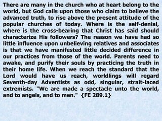 There are many in the church who at heart belong to the
world, but God calls upon those who claim to believe the
advanced truth, to rise above the present attitude of the
popular churches of today. Where is the self-denial,
where is the cross-bearing that Christ has said should
characterize His followers? The reason we have had so
little influence upon unbelieving relatives and associates
is that we have manifested little decided difference in
our practices from those of the world. Parents need to
awake, and purify their souls by practicing the truth in
their home life. When we reach the standard that the
Lord would have us reach, worldlings will regard
Seventh-day Adventists as odd, singular, strait-laced
extremists. "We are made a spectacle unto the world,
and to angels, and to men." {FE 289.1}
 