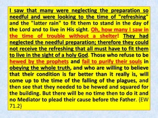 I saw that many were neglecting the preparation so
needful and were looking to the time of "refreshing"
and the "latter rain" to fit them to stand in the day of
the Lord and to live in His sight. Oh, how many I saw in
the time of trouble without a shelter! They had
neglected the needful preparation; therefore they could
not receive the refreshing that all must have to fit them
to live in the sight of a holy God. Those who refuse to be
hewed by the prophets and fail to purify their souls in
obeying the whole truth, and who are willing to believe
that their condition is far better than it really is, will
come up to the time of the falling of the plagues, and
then see that they needed to be hewed and squared for
the building. But there will be no time then to do it and
no Mediator to plead their cause before the Father. {EW
71.2}
 
