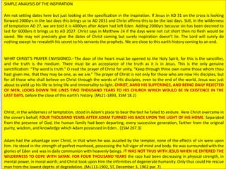 SIMPLE ANALYSIS OF THE INSPIRATION
Am not setting dates here but just looking at the specification in the inspiration. If Jesus in AD 31 on the cross is looking
forward 2000yrs in the last days this brings us to AD 2031 and Christ affirms this to be the last days. Still, in the wilderness
of temptation AD 27, we are told it is 4000yrs after Adam had left Eden. Adding 2000yrs because sin has been decreed to
last for 6000yrs it brings us to AD 2027. Christ says in Matthew 24 if the days were not cut short then no flesh would be
saved. We may not precisely give the dates of Christ coming but surely inspiration doesn’t lie. The Lord will surely do
nothing except he revealeth his secret to his servants the prophets. We are close to this earth history coming to an end.
WHAT CHRIST'S PRAYER ENVISIONED.--The door of the heart must be opened to the Holy Spirit, for this is the sanctifier,
and the truth is the medium. There must be an acceptance of the truth as it is in Jesus. This is the only genuine
sanctification: “Thy word is truth.” O read the prayer of Christ for unity, “Keep through thine own name those whom thou
hast given me, that they may be one, as we are.” The prayer of Christ is not only for those who are now His disciples, but
for all those who shall believe on Christ through the words of His disciples, even to the end of the world. Jesus was just
about to yield up his life to bring life and immortality to light. CHRIST, AMID HIS SUFFERINGS, AND BEING DAILY REJECTED
OF MEN, LOOKS DOWN THE LINES TWO THOUSAND YEARS TO HIS CHURCH WHICH WOULD BE IN EXISTENCE IN THE
LAST DAYS, before the close of this earth’s history. {Ms21-1893, 3SM 18.2}
Christ, in the wilderness of temptation, stood in Adam's place to bear the test he failed to endure. Here Christ overcame in
the sinner's behalf, FOUR THOUSAND YEARS AFTER ADAM TURNED HIS BACK UPON THE LIGHT OF HIS HOME. Separated
from the presence of God, the human family had been departing, every successive generation, farther from the original
purity, wisdom, and knowledge which Adam possessed in Eden.. {1SM 267.3}
Adam had the advantage over Christ, in that when he was assailed by the tempter, none of the effects of sin were upon
him. He stood in the strength of perfect manhood, possessing the full vigor of mind and body. He was surrounded with the
glories of Eden and was in daily communion with heavenly beings. IT WAS NOT THUS WITH JESUS WHEN HE ENTERED THE
WILDERNESS TO COPE WITH SATAN. FOR FOUR THOUSAND YEARS the race had been decreasing in physical strength, in
mental power, in moral worth; and Christ took upon Him the infirmities of degenerate humanity. Only thus could He rescue
man from the lowest depths of degradation. {Ms113-1902, ST, December 3, 1902 par. 7}
 