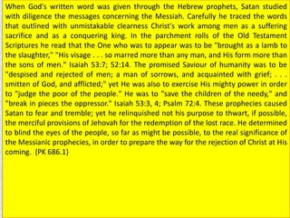 When God's written word was given through the Hebrew prophets, Satan studied
with diligence the messages concerning the Messiah. Carefully he traced the words
that outlined with unmistakable clearness Christ's work among men as a suffering
sacrifice and as a conquering king. In the parchment rolls of the Old Testament
Scriptures he read that the One who was to appear was to be "brought as a lamb to
the slaughter," "His visage . . . so marred more than any man, and His form more than
the sons of men." Isaiah 53:7; 52:14. The promised Saviour of humanity was to be
"despised and rejected of men; a man of sorrows, and acquainted with grief; . . .
smitten of God, and afflicted;" yet He was also to exercise His mighty power in order
to "judge the poor of the people." He was to "save the children of the needy," and
"break in pieces the oppressor." Isaiah 53:3, 4; Psalm 72:4. These prophecies caused
Satan to fear and tremble; yet he relinquished not his purpose to thwart, if possible,
the merciful provisions of Jehovah for the redemption of the lost race. He determined
to blind the eyes of the people, so far as might be possible, to the real significance of
the Messianic prophecies, in order to prepare the way for the rejection of Christ at His
coming. {PK 686.1}
 