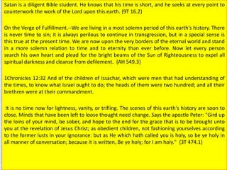 Satan is a diligent Bible student. He knows that his time is short, and he seeks at every point to
counterwork the work of the Lord upon this earth. {9T 16.2}
On the Verge of Fulfillment.--We are living in a most solemn period of this earth's history. There
is never time to sin; it is always perilous to continue in transgression, but in a special sense is
this true at the present time. We are now upon the very borders of the eternal world and stand
in a more solemn relation to time and to eternity than ever before. Now let every person
search his own heart and plead for the bright beams of the Sun of Righteousness to expel all
spiritual darkness and cleanse from defilement. {AH 549.3}
1Chronicles 12:32 And of the children of Issachar, which were men that had understanding of
the times, to know what Israel ought to do; the heads of them were two hundred; and all their
brethren were at their commandment.
It is no time now for lightness, vanity, or trifling. The scenes of this earth's history are soon to
close. Minds that have been left to loose thought need change. Says the apostle Peter: "Gird up
the loins of your mind, be sober, and hope to the end for the grace that is to be brought unto
you at the revelation of Jesus Christ; as obedient children, not fashioning yourselves according
to the former lusts in your ignorance: but as He which hath called you is holy, so be ye holy in
all manner of conversation; because it is written, Be ye holy; for I am holy." {3T 474.1}
 